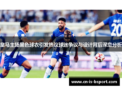 皇马主场黑色球衣引发热议球迷争议与设计背后深意分析