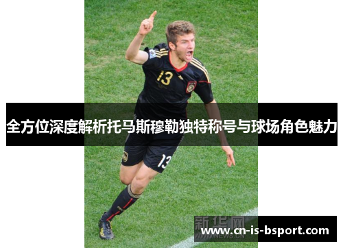 全方位深度解析托马斯穆勒独特称号与球场角色魅力