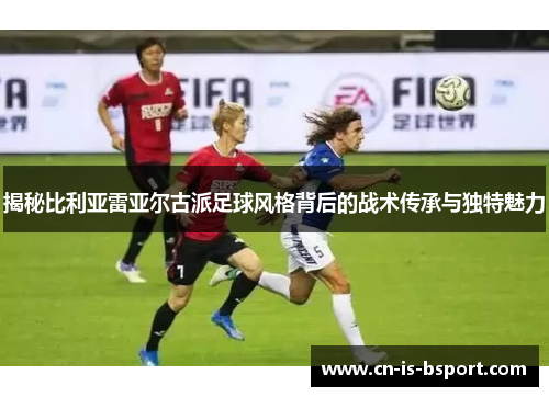 揭秘比利亚雷亚尔古派足球风格背后的战术传承与独特魅力