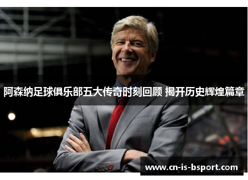 阿森纳足球俱乐部五大传奇时刻回顾 揭开历史辉煌篇章