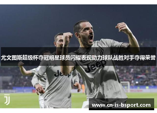 尤文图斯超级杯夺冠明星球员闪耀表现助力球队战胜对手夺得荣誉