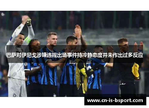 巴萨对伊尼戈涉嫌违规出场事件持冷静态度并未作出过多反应