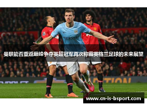 曼联能否重返巅峰争夺英超冠军再次称霸英格兰足球的未来展望