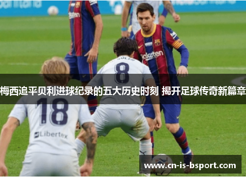 梅西追平贝利进球纪录的五大历史时刻 揭开足球传奇新篇章