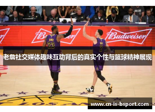 老詹社交媒体趣味互动背后的真实个性与篮球精神展现 老詹社交媒体趣味互动背后的真实个性与篮球精神展现