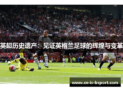英超历史遗产:见证英格兰足球的辉煌与变革 英超历史遗产:见证英格兰足球的辉煌与变革