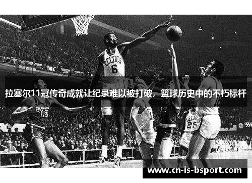 拉塞尔11冠传奇成就让纪录难以被打破，篮球历史中的不朽标杆