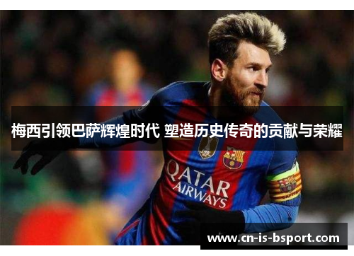 梅西引领巴萨辉煌时代 塑造历史传奇的贡献与荣耀