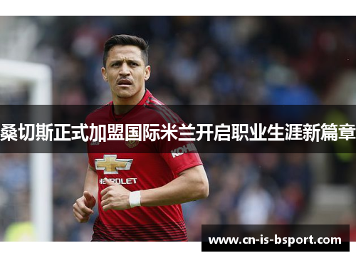 桑切斯正式加盟国际米兰开启职业生涯新篇章 桑切斯正式加盟国际米兰开启职业生涯新篇章