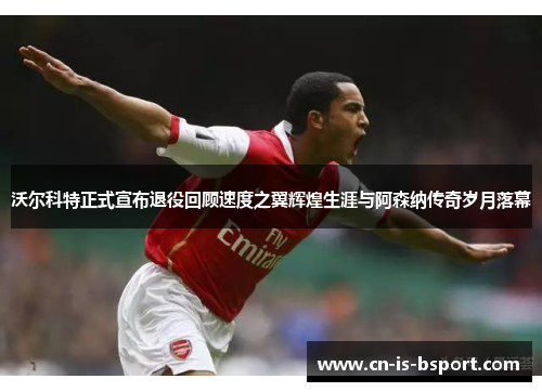 沃尔科特正式宣布退役回顾速度之翼辉煌生涯与阿森纳传奇岁月落幕 沃尔科特正式宣布退役回顾速度之翼辉煌生涯与阿森纳传奇岁月落幕