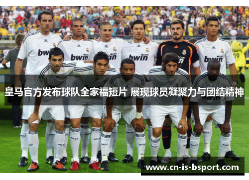 皇马官方发布球队全家福短片 展现球员凝聚力与团结精神