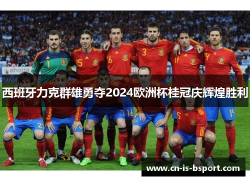西班牙力克群雄勇夺2024欧洲杯桂冠庆辉煌胜利