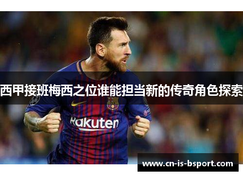 西甲接班梅西之位谁能担当新的传奇角色探索
