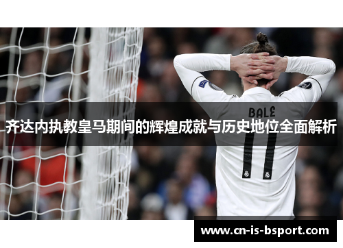 齐达内执教皇马期间的辉煌成就与历史地位全面解析